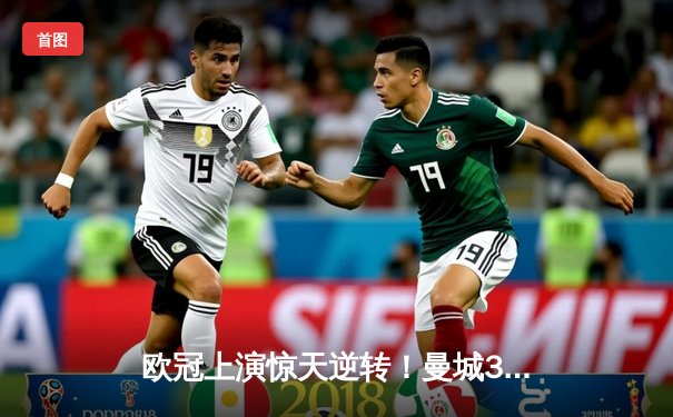 欧冠上演惊天逆转！曼城3-2绝杀拜仁，哈兰德双响救主