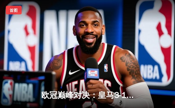 欧冠巅峰对决：皇马3-1逆转多特蒙德 维尼修斯传射建功锁定第15冠