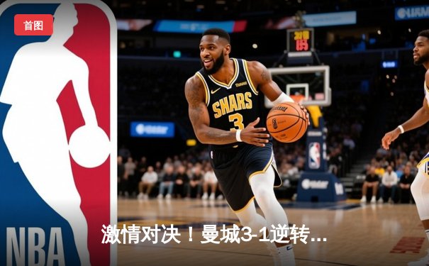 激情对决！曼城3-1逆转曼联，哈兰德双响锁定胜局