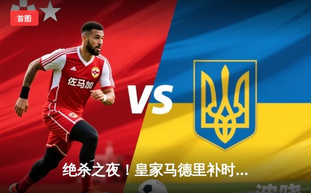 绝杀之夜！皇家马德里补时逆转曼城，总比分5-4挺进欧冠决赛