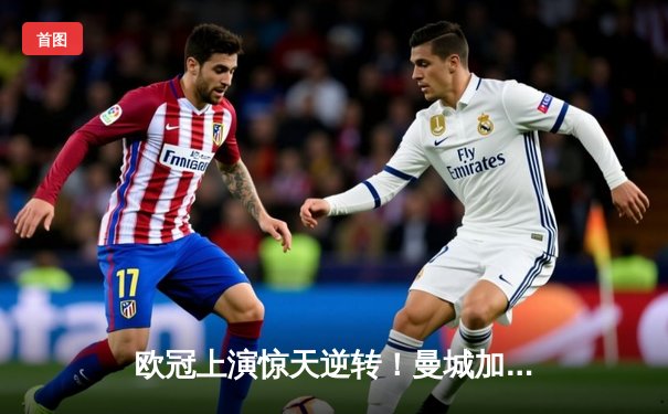 欧冠上演惊天逆转！曼城加时鏖战3-2力克拜仁，哈兰德双响定乾坤