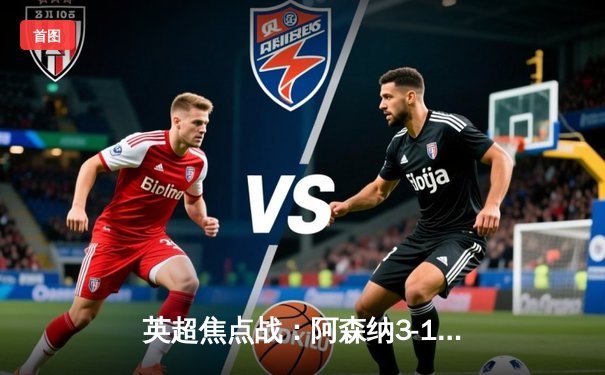 英超焦点战：阿森纳3-1利物浦，萨卡传射建功领跑积分榜