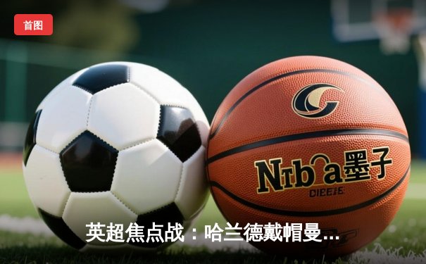 英超焦点战：哈兰德戴帽曼城4-1逆转维拉，蓝月军团紧追榜首