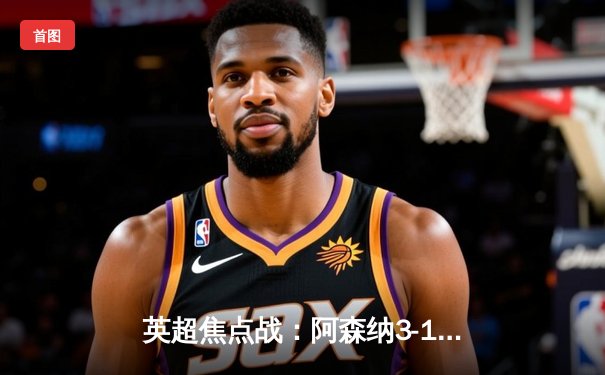 英超焦点战：阿森纳3-1逆转曼联，萨卡传射建功锁定胜局